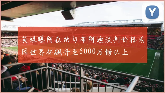 英媒曝阿森纳与布阿迪谈判价格或因世界杯飙升至6000万镑以上