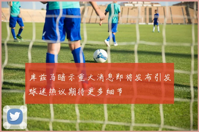 库兹马暗示重大消息即将发布引发球迷热议期待更多细节