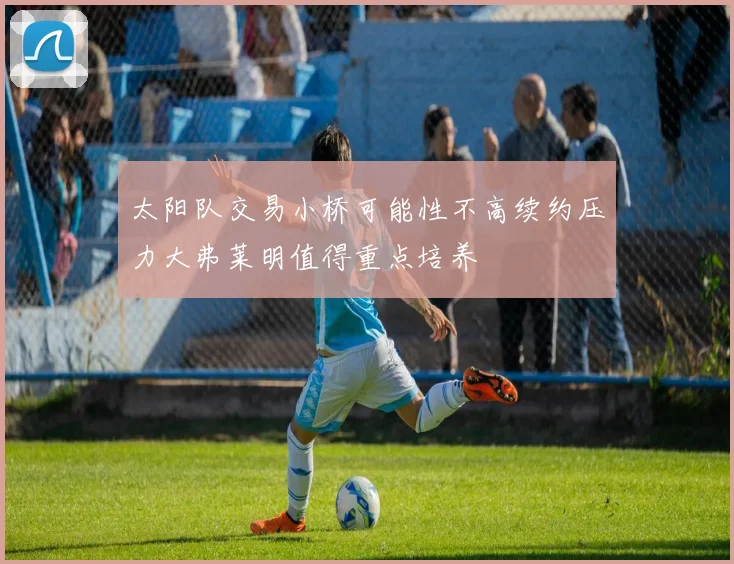 太阳队交易小桥可能性不高续约压力大弗莱明值得重点培养