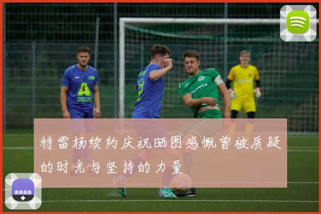 特雷杨续约庆祝晒图感慨曾被质疑的时光与坚持的力量