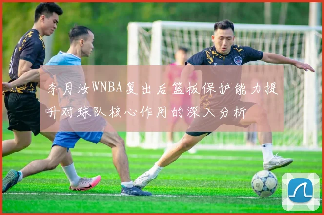 李月汝WNBA复出后篮板保护能力提升对球队核心作用的深入分析