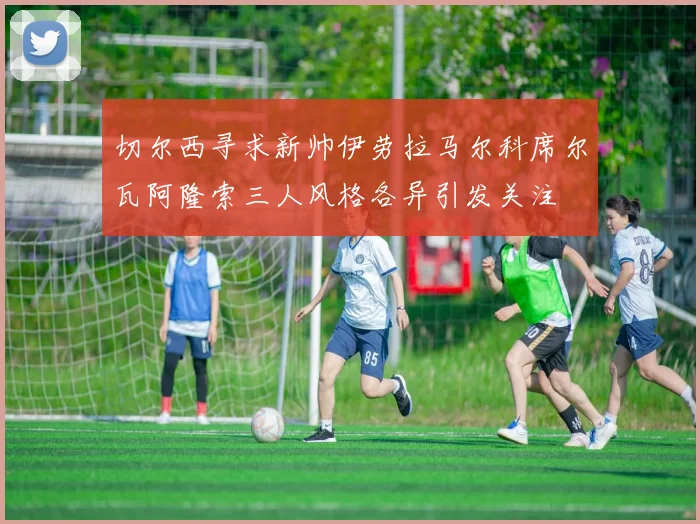切尔西寻求新帅伊劳拉马尔科席尔瓦阿隆索三人风格各异引发关注