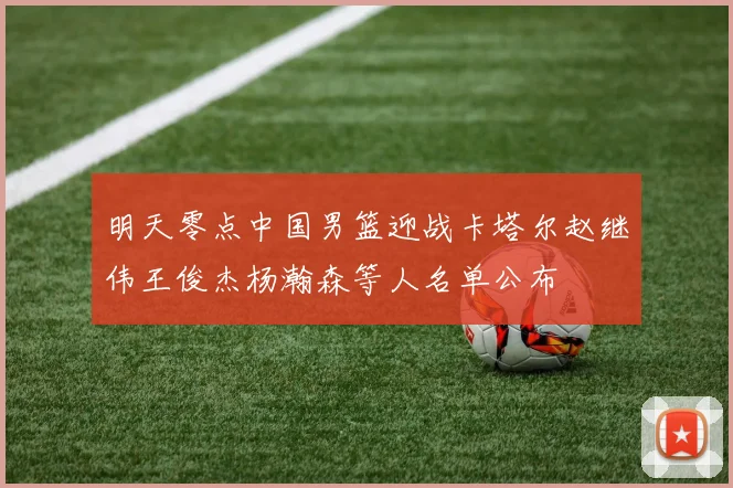 明天零点中国男篮迎战卡塔尔赵继伟王俊杰杨瀚森等人名单公布