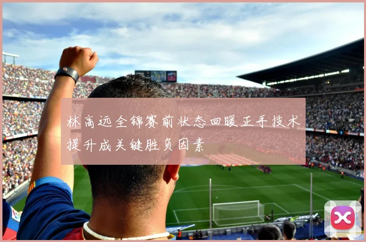林高远全锦赛前状态回暖正手技术提升成关键胜负因素