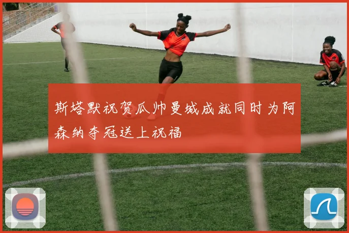 斯塔默祝贺瓜帅曼城成就同时为阿森纳夺冠送上祝福
