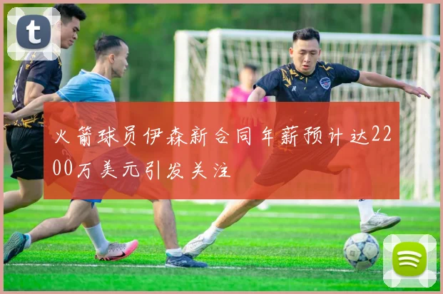 火箭球员伊森新合同年薪预计达2200万美元引发关注