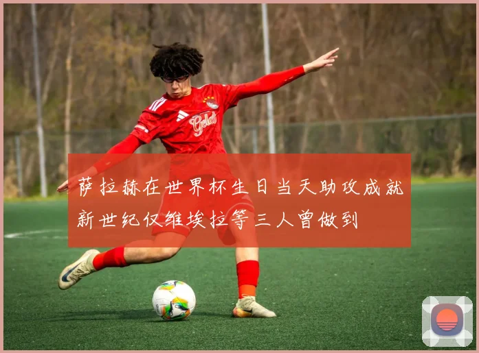 萨拉赫在世界杯生日当天助攻成就新世纪仅维埃拉等三人曾做到