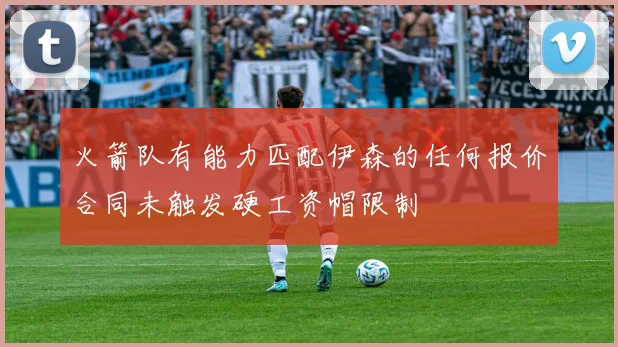 火箭队有能力匹配伊森的任何报价合同未触发硬工资帽限制