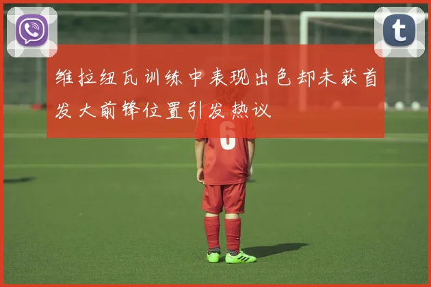 维拉纽瓦训练中表现出色却未获首发大前锋位置引发热议
