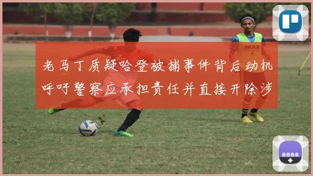 老马丁质疑哈登被捕事件背后动机呼吁警察应承担责任并直接开除涉事人员