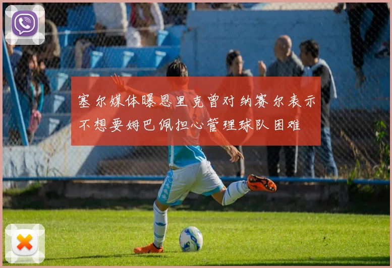塞尔媒体曝恩里克曾对纳赛尔表示不想要姆巴佩担心管理球队困难