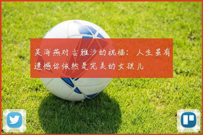 吴海燕对古雅沙的祝福：人生虽有遗憾你依然是完美的女孩儿