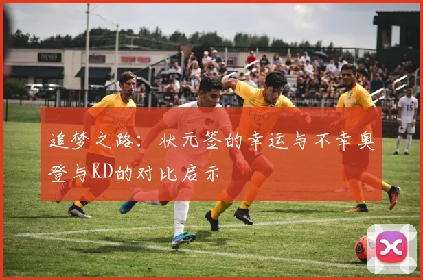 追梦之路：状元签的幸运与不幸奥登与KD的对比启示