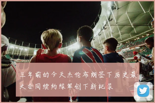 三年前的今天杰伦布朗签下历史最大合同续约绿军创下新纪录