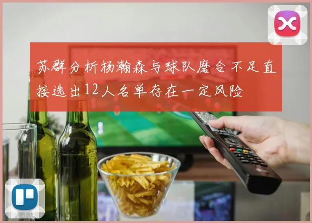 苏群分析杨瀚森与球队磨合不足直接选出12人名单存在一定风险