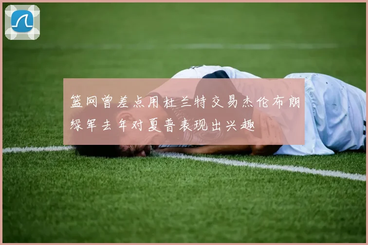 篮网曾差点用杜兰特交易杰伦布朗绿军去年对夏普表现出兴趣
