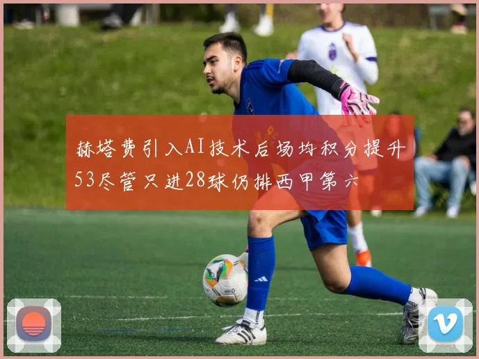 赫塔费引入AI技术后场均积分提升53尽管只进28球仍排西甲第六