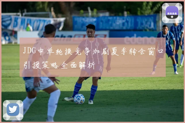 JDG中单轮换竞争加剧夏季转会窗口引援策略全面解析