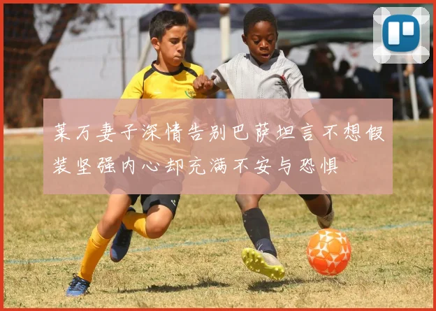 莱万妻子深情告别巴萨坦言不想假装坚强内心却充满不安与恐惧