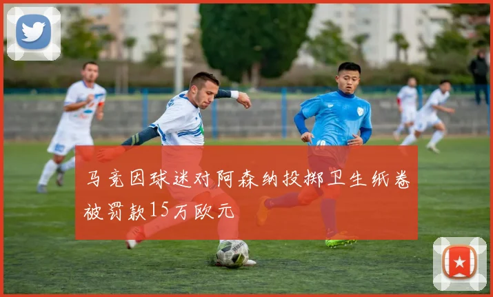 马竞因球迷对阿森纳投掷卫生纸卷被罚款15万欧元
