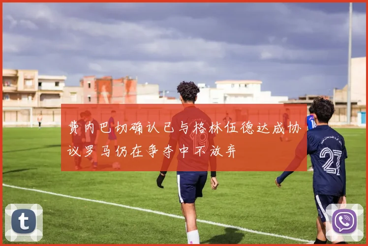 费内巴切确认已与格林伍德达成协议罗马仍在争夺中不放弃