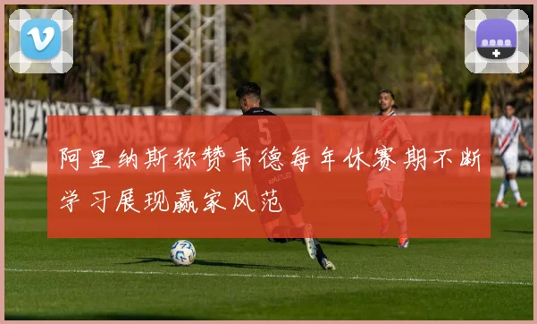 阿里纳斯称赞韦德每年休赛期不断学习展现赢家风范
