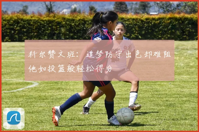 科尔赞文班：追梦防守出色却难阻他如投篮般轻松得分