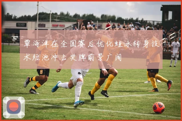 覃海洋在全国赛后优化蛙泳转身技术短池冲击奖牌前景广阔