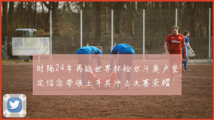 时隔24年再战世界杯恰尔汗奥卢坚定信念带领土耳其冲击决赛荣耀