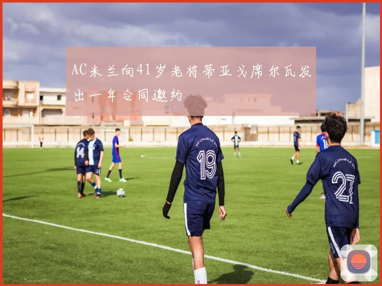 AC米兰向41岁老将蒂亚戈席尔瓦发出一年合同邀约