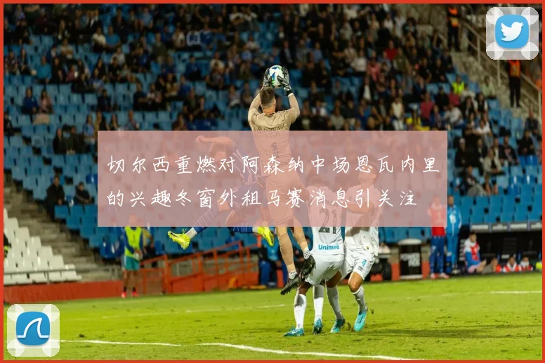 切尔西重燃对阿森纳中场恩瓦内里的兴趣冬窗外租马赛消息引关注