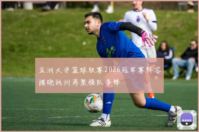 亚洲大学篮球联赛2026冠军赛阵容揭晓杭州再聚强队争锋