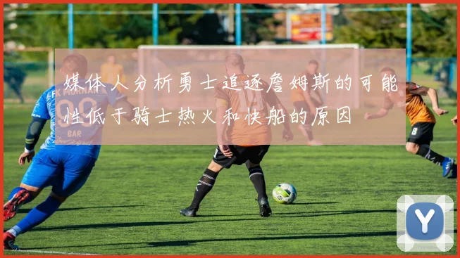媒体人分析勇士追逐詹姆斯的可能性低于骑士热火和快船的原因