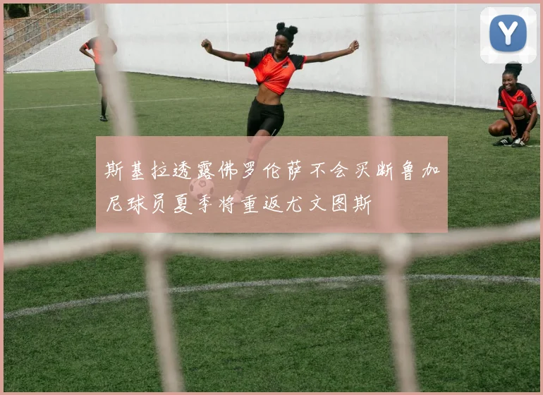 斯基拉透露佛罗伦萨不会买断鲁加尼球员夏季将重返尤文图斯