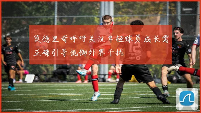 莫德里奇呼吁关注年轻球员成长需正确引导抵御外界干扰