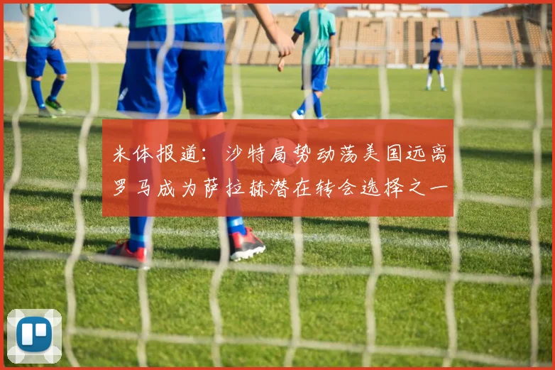 米体报道：沙特局势动荡美国远离罗马成为萨拉赫潜在转会选择之一