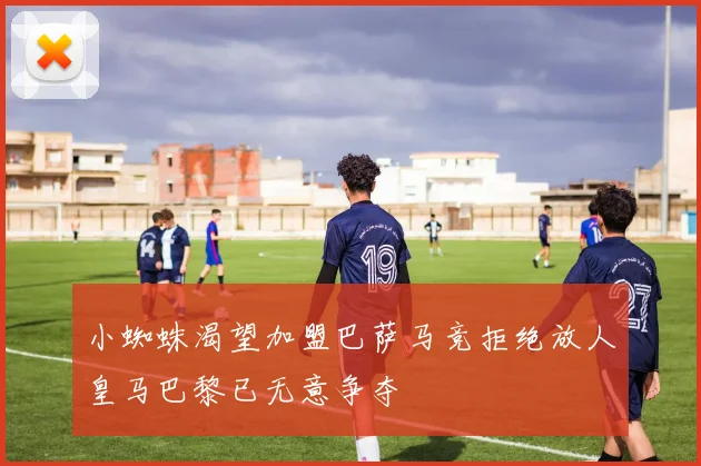 小蜘蛛渴望加盟巴萨马竞拒绝放人皇马巴黎已无意争夺