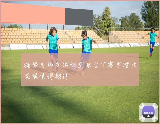 梅努与约罗热议多尔古下赛季潜力无限值得期待