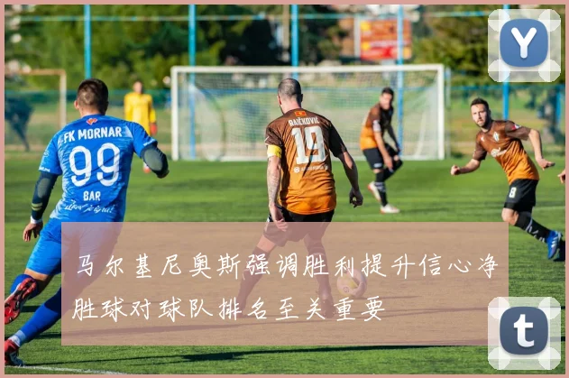 马尔基尼奥斯强调胜利提升信心净胜球对球队排名至关重要