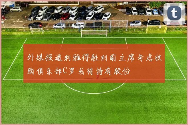 外媒报道利雅得胜利前主席考虑收购俱乐部C罗或将持有股份