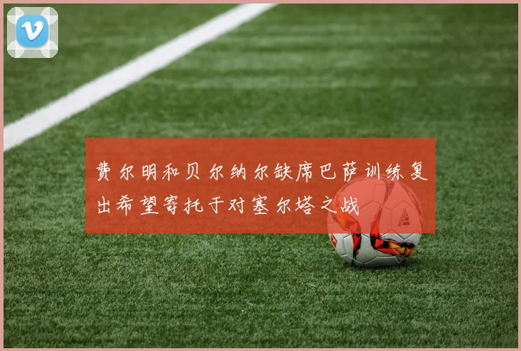 费尔明和贝尔纳尔缺席巴萨训练复出希望寄托于对塞尔塔之战